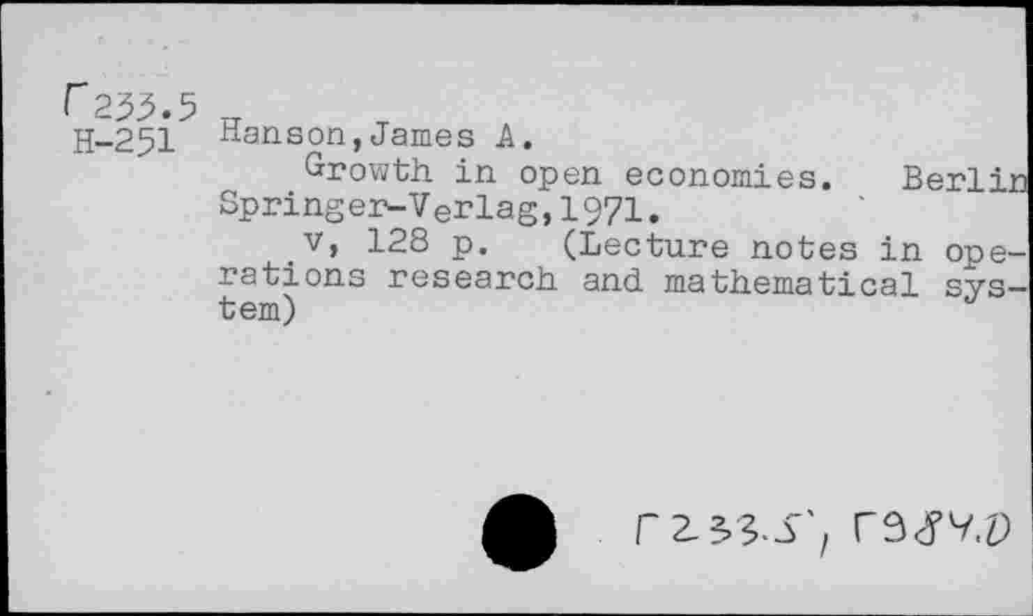 ﻿255.5 u
H-251 Hanson,James A.
Growth, in open economies. Berlin Springer-Verlag,1971.
_v, 128 p. (Lecture notes in operations research and mathematical system)
r 2-5 5.3'/